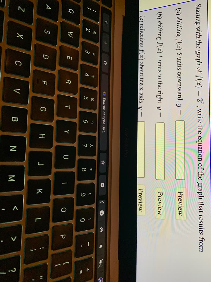 Pl
Starting with the graph of f(x) = 2", write the equation of the graph that results from
Preview
(a) shifting f(x) 5 units downward. y =
Preview
(b) shifting f(x) 1 units to the right. y =
Preview
(c) reflecting f(x) about the x-axis. y
G Search or type URL
!
@
2$
%
&
*
)
1
2
4
6
7
8
9
%3D
W
E
Y
U
A
S
H
K
Z
C V
B N
M
