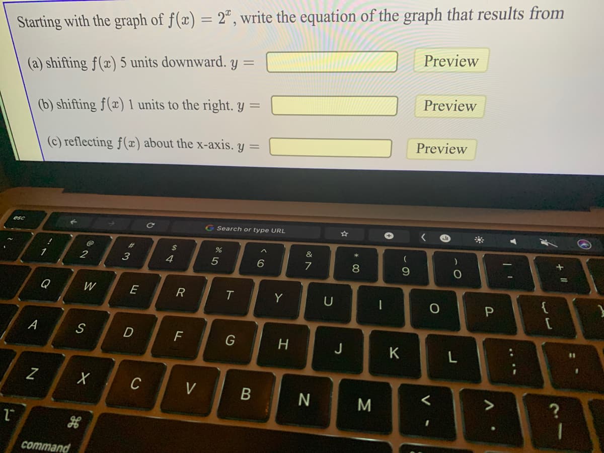 Starting with the graph of f(x) = 2°, write the equation of the graph that results from
Preview
(a) shifting f(x) 5 units downward. y
Preview
(b) shifting f(x) 1 units to the right. y =
Preview
(c) reflecting f(¤) about the x-axis. y =
く
G Search or type URL
esc
23
&
3
4
7.
8
9.
{
Q
W
E
Y
U
A
D
G
H.
J
K
L
Z
C
V
M
command
よ II
ト
FL
