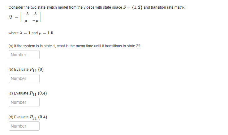 Consider the two state switch model from the videos with state space S = {1,2} and transition rate matrix
where A = 1 and u = 1.5.
(a) If the system is in state 1, what is the mean time until it transitions to state 2?
Number
(b) Evaluate P11 (0)
Number
(C) Evaluate P11 (0.4)
Number
(d) Evaluate P21 (0.4)
Number
