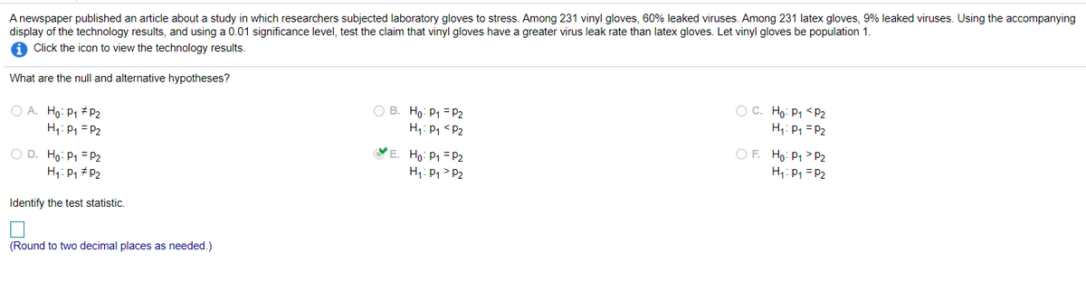 A newspaper published an article about a study in which researchers subjected laboratory gloves to stress. Among 231 vinyl gloves, 60% leaked viruses. Among 231 latex gloves, 9% leaked viruses. Using the accompanying
display of the technology results, and using a 0.01 significance level, test the claim that vinyl gloves have a greater virus leak rate than latex gloves. Let vinyl gloves be population 1.
1 Click the icon to view the technology results.
What are the null and alternative hypotheses?
O A. Ho: P1 # P2
H: P1 = P2
O B. Ho: P1 = P2
H: P, <P2
OC. Ho: P1 <pP2
H: P1 = P2
O D. Ho: P1 = P2
H1: P1 #P2
VE. Ho: P1 = P2
H: P1 > P2
O F. Ho: P1 > P2
H1: P1 = P2
Identify the test statistic.
(Round to two decimal places as needed.)
