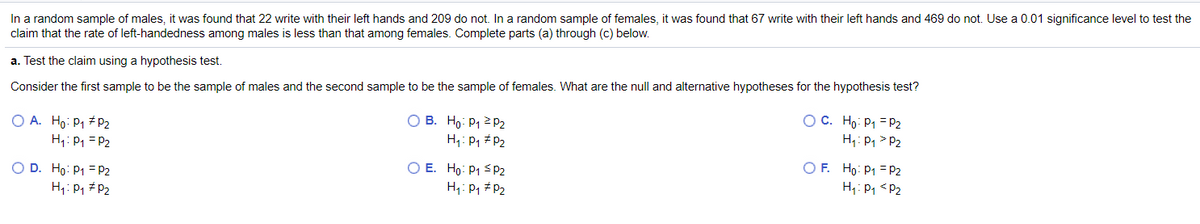 In a random sample of males, it was found that 22 write with their left hands and 209 do not. In a random sample of females, it was found that 67 write with their left hands and 469 do not. Use a 0.01 significance level to test the
claim that the rate of left-handedness among males is less than that among females. Complete parts (a) through (c) below.
a. Test the claim using a hypothesis test.
Consider the first sample to be the sample of males and the second sample to be the sample of females. What are the null and alternative hypotheses for the hypothesis test?
OC. Ho: P1 = P2
H;: P1 > P2
O B. Ho: P1 2 P2
O A. Ho: P1 # P2
H1: P1 = P2
H1: P, # P2
O E. Ho: P1 < P2
H: P1 #P2
O F. Ho: P1 = P2
H: P1 <P2
O D. Ho: P1 = P2
