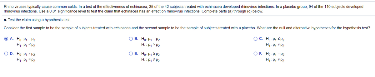 Rhino viruses typically cause common colds. In a test of the effectiveness of echinacea, 35 of the 42 subjects treated with echinacea developed rhinovirus infections. In a placebo group, 94 of the 110 subjects developed
rhinovirus infections. Use a 0.01 significance level to test the claim that echinacea has an effect on rhinovirus infections. Complete parts (a) through (c) below.
a. Test the claim using a hypothesis test.
Consider the first sample to be the sample of subjects treated with echinacea and the second sample to be the sample of subjects treated with a placebo. What are the null and alternative hypotheses for the hypothesis test?
O A. Ho: P1 = P2
H:Pq <P2
O B. Ho: P1 = P2
H: Pq> P2
O C. Ho: P1 <P2
H1: P1 # P2
O F. Ho: P1 = P2
O D. Ho: P1 pP2
H: P1 = P2
O E. Ho: P1 2 P2
H1: P, #P2
