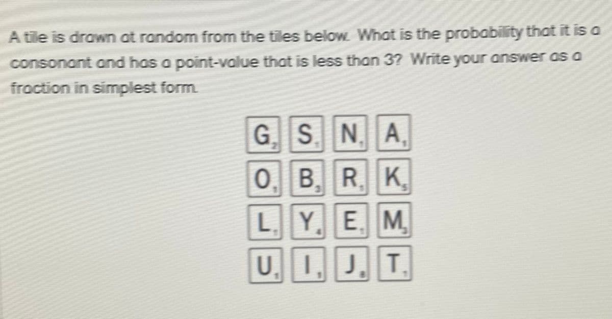 A tile is drawn at random from the tiles below Whot is the probability that it is a
consonant and has a point-value that is less than 3? Write your answer as a
fraction in simplest form
S. N.A.
0. B.RK.
L.YE M
U.1, J. T
