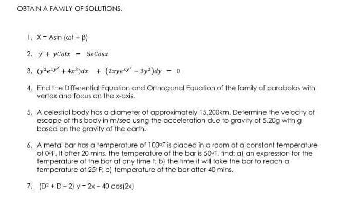 OBTAIN A FAMILY OF SOLUTIONS.
1. X Asin (ot + B)
2. y'+ yCotx =
SeCosx
3. (y*e*" + 4x*)dx + (2ryey" - 3y²)dy = 0
4. Find the Differential Equation and Orthagonal Equation of the family of parabolas with
vertex and focus on the x-axis.
5. A celestial body has a diameter of approximately 15,200km. Determine the velocity of
escape of this body in m/sec using the acceleration due to gravity of 5.20g with g
based on the gravity of the earth.
6. A metal bar has a temperature of 100°F is placed in a room at a constant temperature
of 0°F, If after 20 mins. the temperature of the bar is 50F, find: a) an expression for the
temperature of the bar at any time t: b) the time it will take the bar to reach a
temperature of 25 F; c) temperature of the bar after 40 mins.
7. (D? + D- 2) y = 2x - 40 cos(2x)
