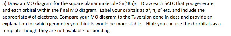 5) Draw an MO diagram for the square planar molecule Sn("Bu)a. Draw each SALC that you generate
and each orbital within the final MO diagram. Label your orbitals as o", n, o' etc. and include the
appropriate # of electrons. Compare your MO diagram to the Ta version done in class and provide an
explanation for which geometry you think is would be more stable. Hint: you can use the d-orbitals as a
template though they are not available for bonding.
