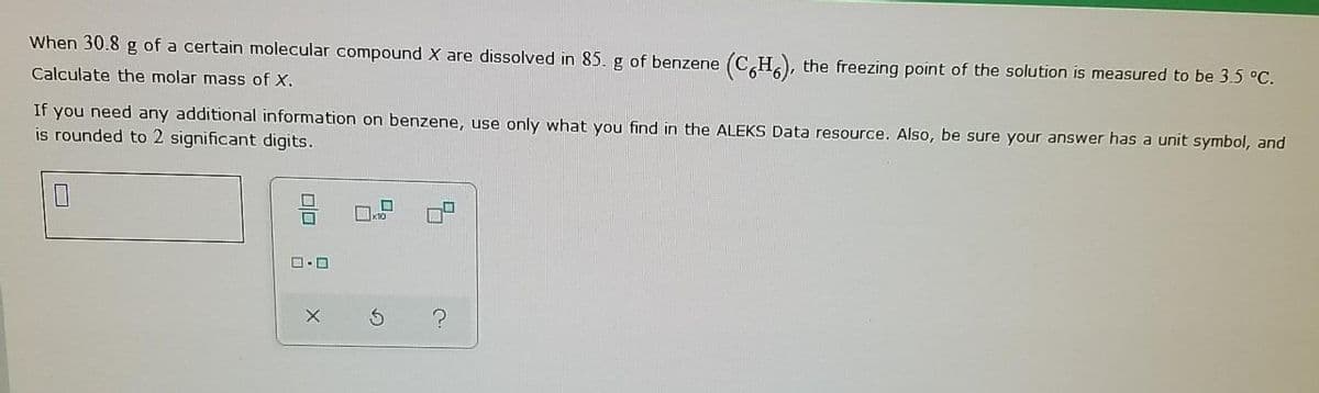 When 30.8 g of a certain molecular compound X are dissolved in 85. g of benzene
(C,H,), the freezing point of the solution is measured to be 3.5 °C.
Calculate the molar mass of X.
If you need any additional information on benzene, use only what you find in the ALEKS Data resource. Also, be sure your answer has a unit symbol, and
is rounded to 2 significant digits.
