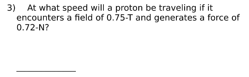 3)
At what speed will a proton be traveling if it
encounters a field of 0.75-T and generates a force of
0.72-N?
