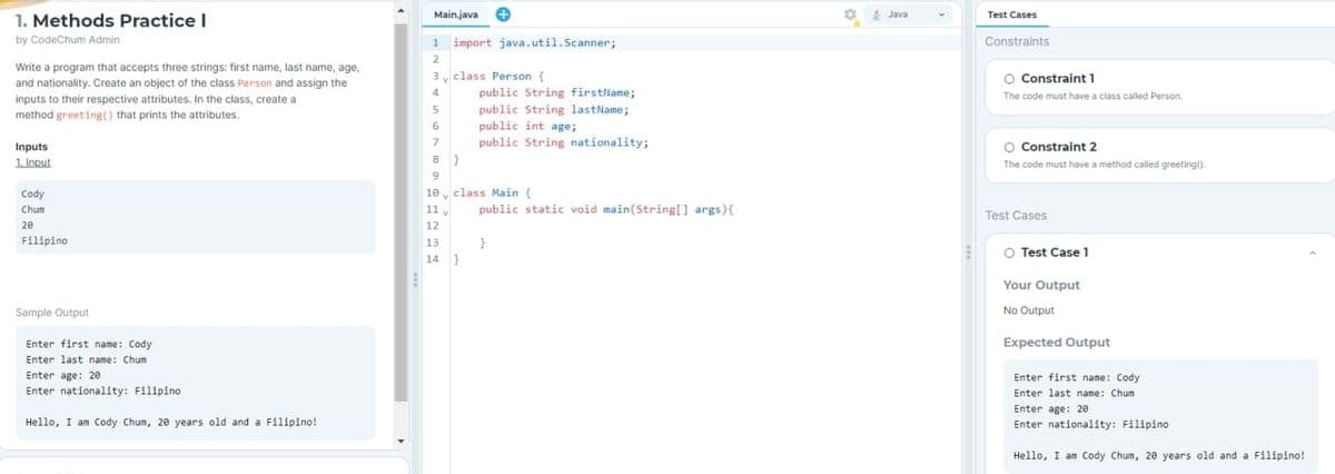 1. Methods Practice I
by CodeChum Admin
Write a program that accepts three strings: first name, last name, age,
and nationality. Create an object of the class Person and assign the
inputs to their respective attributes. In the class, create a
method greeting() that prints the attributes.
Inputs
1. Input
Cody
Chum
20
Filipino
Sample Output
Enter first name: Cody
Enter last name: Chum
Enter age: 20
Enter nationality: Filipino
Hello, I am Cody Chum, 20 years old and a Filipino!
Main.java
1 import java.util.Scanner;
2
3 v class Person (
4
5
D
7
public String firstName;
public String lastName;
public int age;
public String nationality;
8}
9
10 class Main {
11,
12
13
14 }
public static void main(String[] args) {
}
8
Java
E
Test Cases
Constraints
O Constraint 1
The code must have a class called Person.
O Constraint 2
The code must have a method called greeting()
Test Cases
O Test Case 1
Your Output
No Output
Expected Output
Enter first name: Cody
Enter last name: Chum
Enter age: 20
Enter nationality: Filipino
Hello, I am Cody Chum, 20 years old and a Filipino!