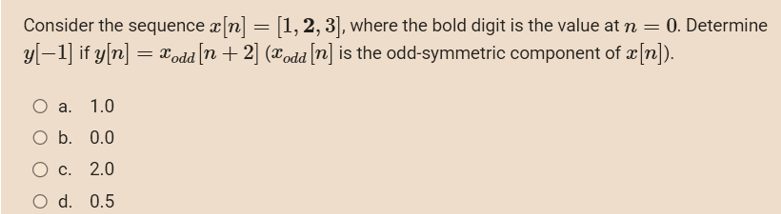 Consider the sequence x[n] = [1, 2, 3], where the bold digit is the value at n = 0. Determine
y[−1] if y[n] = xodd [n + 2] (xodd [n] is the odd-symmetric component of x[n]).
O a. 1.0
O b. 0.0
O c.
2.0
O d. 0.5
