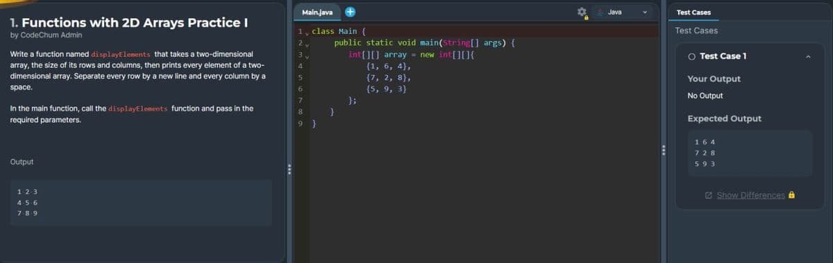 1. Functions with 2D Arrays Practice I
by CodeChum Admin
Write a function named display Elements that takes a two-dimensional
array, the size of its rows and columns, then prints every element of a two-
dimensional array. Separate every row by a new line and every column by a
space.
In the main function, call the display Elements function and pass in the
required parameters.
Output
123
456
789
E
Main.java
1 class Main {
2,
4
5
7
8
9
public static void main(String[] args) {
int[][] array = new int[][]{
{1, 6, 4),
{7, 2, 8),
(5, 9, 3}
};
Java
E
Test Cases
Test Cases
O Test Case 1
Your Output
No Output
Expected Output
164
728
593
Show Differences &