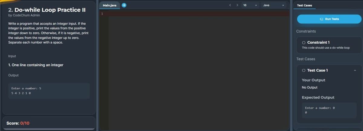 2. Do-while Loop Practice II
by CodeChum Admin
Write a program that accepts an integer input. If the
integer is positive, print the values from the positive
integer down to zero. Otherwise, if it is negative, print
the values from the negative integer up to zero.
Separate each number with a space.
Input
1. One line containing an integer
Output
Enter a number: 5
543210
Score: 0/10
Main.java
<
16
Java
Test Cases
Constraints
CE Run Tests
O Constraint 1
This code should use a do-while loop
Test Cases
O Test Case 1
Your Output
No Output
Expected Output
Enter a number: 0
0