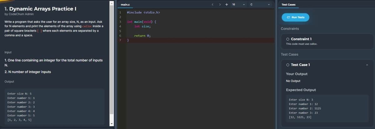 1. Dynamic Arrays Practice I
by CodeChum Admin
Write a program that asks the user for an array size, N, as an input. Ask
for N elements and print the elements of the array using calloc inside a
pair of square brackets [] where each elements are separated by a
comma and a space.
Input
1. One line containing an integer for the total number of inputs
N.
2. N number of integer inputs
Output
Enter size №: 5
Enter number 1: 1
Enter number 2: 2
Enter number 3: 3
Enter number 4: 4
Enter number 5: 5
[1, 2, 3, 4, 5]
main.c
#include <stdio.h>
int main(void) {
int size;
return 0;
<> + 16 C
Test Cases
CE Run Tests
Constraints
O Constraint 1
This code must use calloc.
Test Cases
O Test Case 1
Your Output
No Output
Expected Output
Enter size N: 3
Enter number 1: 12
Enter number 2: 5125
Enter number 3: 23
[12, 5125, 23]