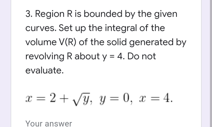 3. Region R is bounded by the given
curves. Set up the integral of the
volume V(R) of the solid generated by
revolving R about y = 4. Do not
evaluate.
x = 2 + VJ, y = 0, x = 4.
Your answer
