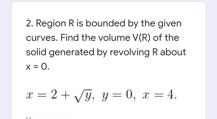 2. Region R is bounded by the given
curves. Find the volume V(R) of the
solid generated by revolving R about
x = 0.
x = 2 + VG, y = 0, x = 4.
