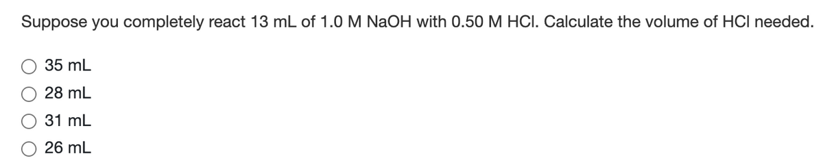 Suppose you completely react 13 mL of 1.0 M NaOH with 0.50 M HCI. Calculate the volume of HCI needed.
35 mL
28 mL
31 mL
26 mL
