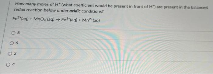 How many moles of H* (what coefficient would be present in front of H") are present in the balanced
redox reaction below under acidic conditions?
Fe2 (aq) + MnO4 (aq)
- Fe3*(aq) + Mn2*(aq)
8
O 6
O 2
0 4
