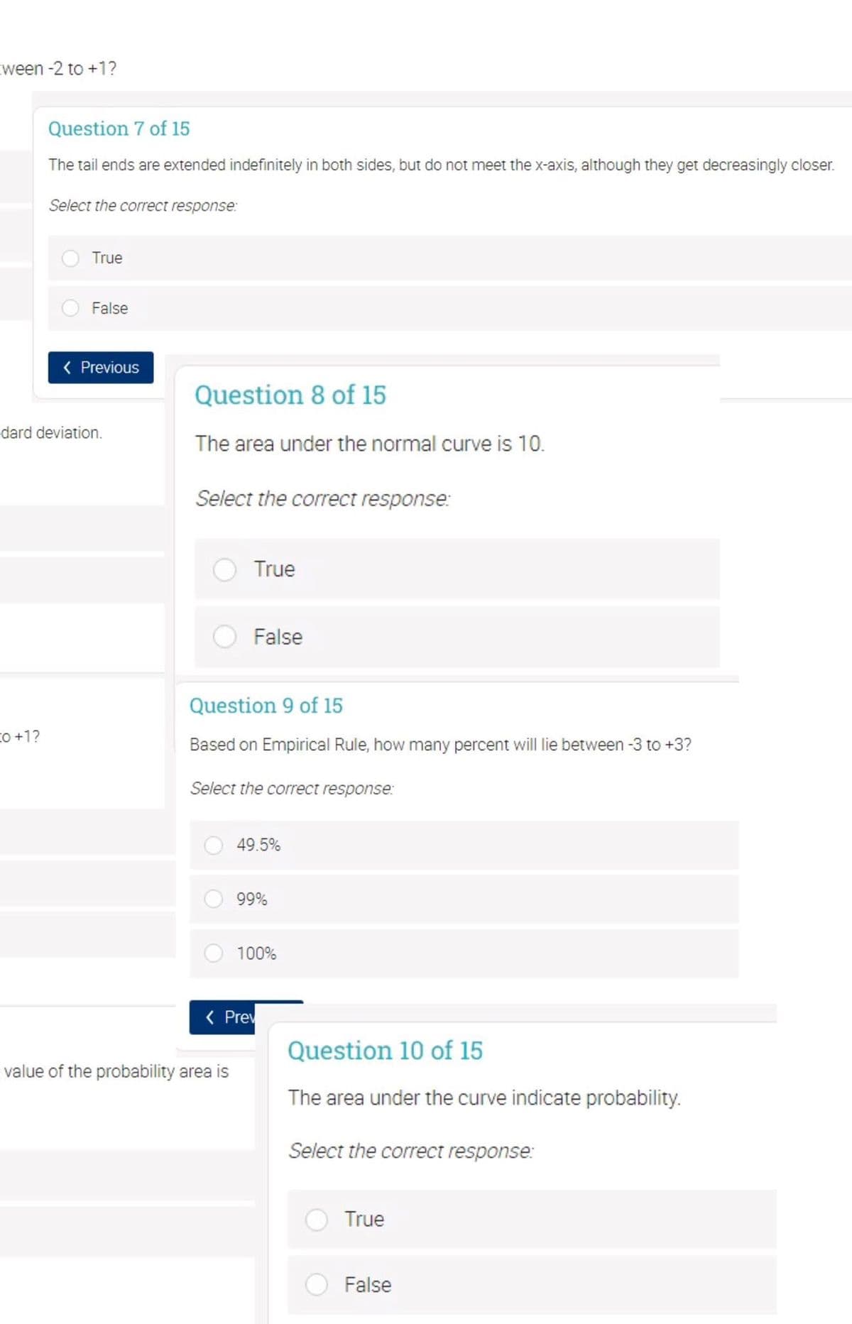 cween -2 to +1?
Question 7 of 15
The tail ends are extended indefinitely in both sides, but do not meet the x-axis, although they get decreasingly closer.
Select the correct response:
True
False
( Previous
Question 8 of 15
dard deviation.
The area under the normal curve is 10.
Select the correct response:
True
False
Question 9 of 15
co +1?
Based on Empirical Rule, how many percent will lie between -3 to +3?
Select the correct response:
49.5%
99%
100%
( Prev
Question 10 of 15
value of the probability area is
The area under the curve indicate probability.
Select the correct response:
True
False
