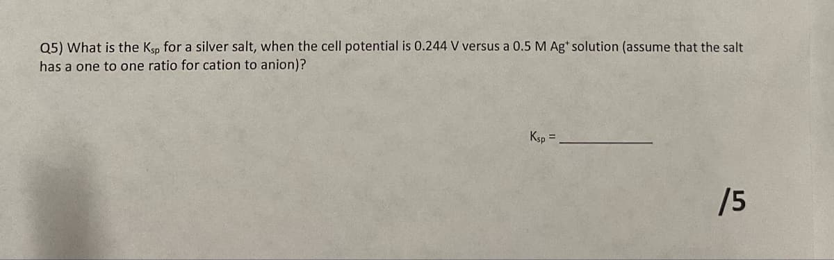 Q5) What is the K,, for a silver salt, when the cell potential is 0.244 V versus a 0.5 M Ag' solution (assume that the salt.
has a one to one ratio for cation to anion)?
Ksp=
/5