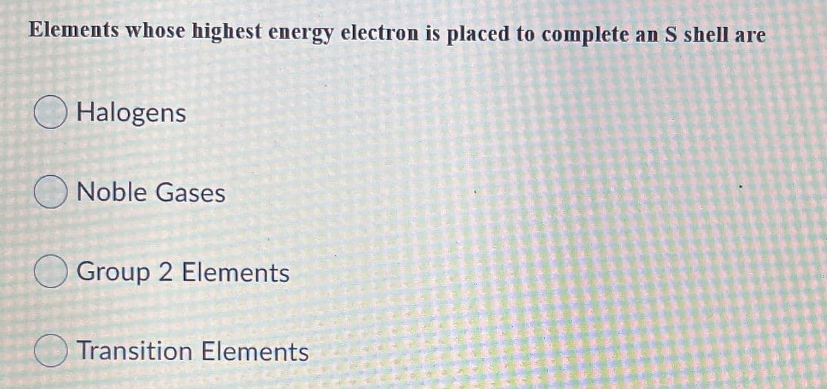 Elements whose highest energy electron is placed to complete an S shell are
O Halogens
Noble Gases
Group 2 Elements
O Transition Elements
