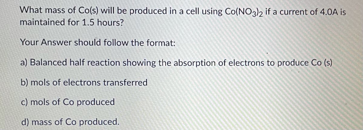 What mass of Co(s) will be produced in a cell using Co(NO3)2 if a current of 4.0A is
maintained for 1.5 hours?
Your Answer should follow the format:
a) Balanced half reaction showing the absorption of electrons to produce Co (s)
b) mols of electrons transferred
c) mols of Co produced
d) mass of Co produced.
