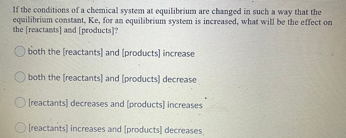 If the conditions of a chemical system at equilibrium are changed in such a way that the
equilibrium constant, Ke, for an equilibrium system is increased, what will be the effect on
the [reactants] and [products]?
both the [reactants] and [products] increase
both the [reactants] and [products] decrease
[reactants] decreases and [products] increases
O Ireactants] increases and [products] decreases
