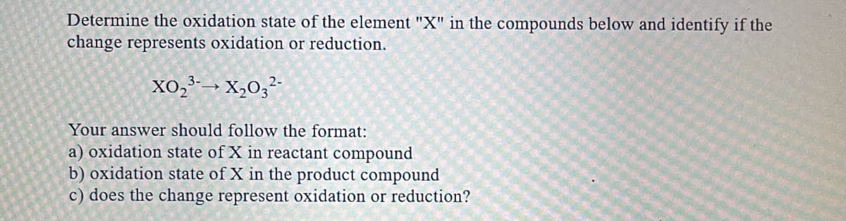 Determine the oxidation state of the element "X" in the compounds below and identify if the
change represents oxidation or reduction.
Xo,²-→ X,0;²-
Your answer should follow the format:
a) oxidation state of X in reactant compound
b) oxidation state of X in the product compound
c) does the change represent oxidation or reduction?
