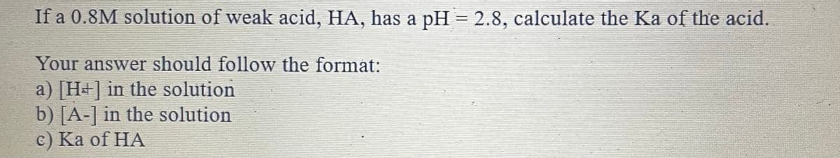 If a 0.8M solution of weak acid, HA, has a pH = 2.8, calculate the Ka of the acid.
Your answer should follow the format:
a) [H+] in the solution
b) [A-] in the solution
с) Ка of HA
