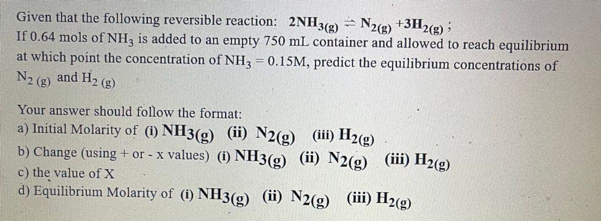Given that the following reversible reaction: 2NH3(9) - N2g) +3H2(g) ;
If 0.64 mols of NH, is added to an empty 750 mL container and allowed to reach equilibrium
at which point the concentration of NH3 = 0.15M, predict the equilibrium concentrations of
N2 (g) and H, (g)
Your answer should follow the format:
a) Initial Molarity of (i) NH3(g) (ii) N2(g) (iii) H2(g)
b) Change (using + or - x values) (i) NH3(g) (ii) N2(g) (iii) H2(g)
c) the value of X
d) Equilibrium Molarity of (i) NH3(g) (ii) N2(g) (iii) H2(g)
