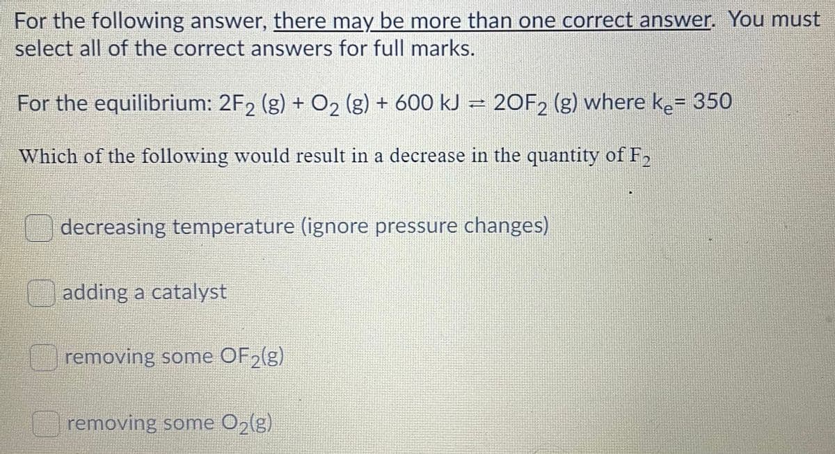 For the following answer, there may be more than one correct answer. You must
select all of the correct answers for full marks.
For the equilibrium: 2F2 (g) + O2 (g) + 600 kJ = 20F2 (g) where ke= 350
%3D
Which of the following would result in
a decrease in the quantity ofF,
decreasing temperature (ignore pressure changes)
adding a catalyst
removing some OF2(g)
removing some O2(g)
