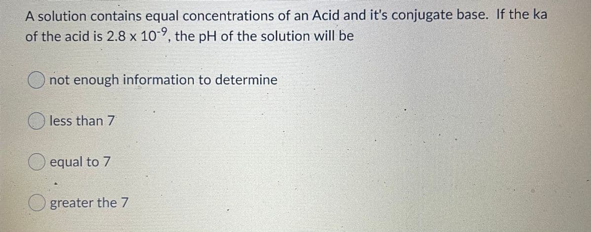 A solution contains equal concentrations of an Acid and it's conjugate base. If the ka
of the acid is 2.8 x 109, the pH of the solution will be
O not enough information to determine
less than 7
equal to 7
greater the 7
