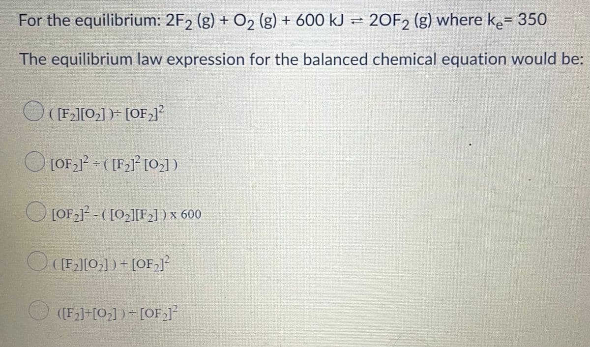 For the equilibrium: 2F, (g) + 02 (g) + 600 kJ = 20F, (g) where ke= 350
%3D
The equilibrium law expression for the balanced chemical equation would be:
O ([F2][02] )- [OF,]
O [OF,1? = ( [F2]² [02] )
OLOF - ([02][F2] ) x 600
O ((F][0] ) + [OF,]?
([F2]+[O3] ) - [OF,]²
