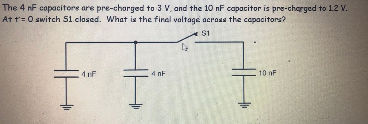 The 4 nF capacitors are pre-charged to 3 V, and the 10 nF capacitor is pre-charged to 1.2 V.
At t= 0 switch S1 closed. What is the final voltage across the capacitors?
A S1
4 nF
4 nF
10 nF
