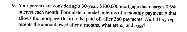 9. Your parents are considering a 30-year, $100,000 mortgage that charges 0.5%
interest each month. Formulate a model in terms of a monthly payment p that
allows the mortgage (loan) to be paid off after 360 payments. Hint: If a, rep-
resents the amount owed after n months, what are ao and a360?
