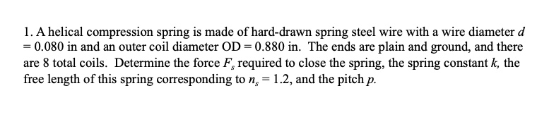 1. A helical compression spring is made of hard-drawn spring steel wire with a wire diameter d
= 0.080 in and an outer coil diameter OD = 0.880 in. The ends are plain and ground, and there
are 8 total coils. Determine the force F, required to close the spring, the spring constant k, the
free length of this spring corresponding to n, = 1.2, and the pitch p.
