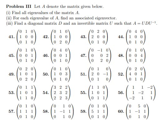 Problem III Let A denote the matrix given below.
(i) Find all eigenvalues of the matrix A.
(ii) For each eigenvalue of A, find an associated eigenvector.
(iii) Find a diagonal matrix D and an invertible matrix U such that A = UDU-¹.
0 1 0
1 0
2 0
4
41.
-(:D) - (:D) * () +(:)
1 00
42.
100
43. 200
100
0 10
020
0 1
45. 0 0 1
01 0
53.
57.
46.
0 1 1
10 1
1 10
04
001
010
0
01
020
49.
.. (1) 50 (1) 4(:¦:-) (9)
0
103
51. 2 0 -1
52.
401
2
01 0
010,
-1
47. 0 02
20
0
32 2
54. 232
223
55.
48.
110
0 1
0 1 1
010
004
0 1 0
56.
1
1
1 -2 1
-2 1
01 0
0 1 0
01 0
0 50
(D)(-+) (9) -(-5)
1 1 1
58. 1 -1 1
59. 5 1 1
60. 1
-1 1
0 1 0
0 10
01 0
0
10