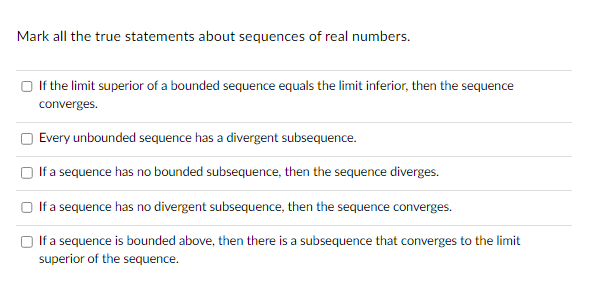 Mark all the true statements about sequences of real numbers.
U
If the limit superior of a bounded sequence equals the limit inferior, then the sequence
converges.
Every unbounded sequence has a divergent subsequence.
If a sequence has no bounded subsequence, then the sequence diverges.
If a sequence has no divergent subsequence, then the sequence converges.
If a sequence is bounded above, then there is a subsequence that converges to the limit
superior of the sequence.