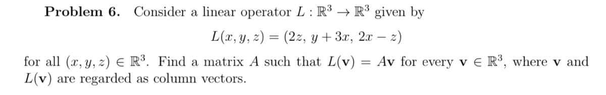 Problem 6. Consider a linear operator L: R³ R³ given by
→
L(x, y, z) = (2z, y + 3x, 2x - z)
for all (x, y, z) = R³. Find a matrix A such that L(v) = Av for every v E R³, where v and
L(v) are regarded as column vectors.