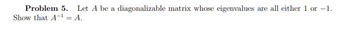 Problem 5. Let A be a diagonalizable matrix whose eigenvalues are all either 1 or -1.
Show that A-¹ = A.