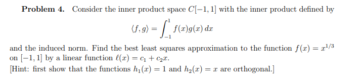 Problem 4. Consider the inner product space C[-1, 1] with the inner product defined by
(f,g) =
f(x)g(x) dx
and the induced norm. Find the best least squares approximation to the function f(x) = x¹/³
on [-1, 1] by a linear function ((x) = ₁ + ₂x.
[Hint: first show that the functions h₁(x) = 1 and h₂(x) = x are orthogonal.]