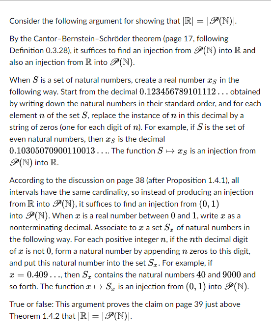 Consider the following argument for showing that |R| = |P(N)|.
By the Cantor-Bernstein-Schröder theorem (page 17, following
Definition 0.3.28), it suffices to find an injection from P(N) into R and
also an injection from R into P(N).
When S is a set of natural numbers, create a real number is in the
following way. Start from the decimal 0.123456789101112... obtained
by writing down the natural numbers in their standard order, and for each
element n of the set S, replace the instance of n in this decimal by a
string of zeros (one for each digit of n). For example, if S is the set of
even natural numbers, then as is the decimal
0.10305070900110013.... The function S→s is an injection from
P(N) into R.
According to the discussion on page 38 (after Proposition 1.4.1), all
intervals have the same cardinality, so instead of producing an injection
from R into P(N), it suffices to find an injection from (0, 1)
into P(N). When x is a real number between 0 and 1, write x as a
nonterminating decimal. Associate to x a set S of natural numbers in
the following way. For each positive integer n, if the nth decimal digit
of x is not 0, form a natural number by appending n zeros to this digit,
and put this natural number into the set S. For example, if
x = 0.409 ..., then S, contains the natural numbers 40 and 9000 and
so forth. The function → S is an injection from (0, 1) into P(N).
True or false: This argument proves the claim on page 39 just above
Theorem 1.4.2 that |R| = |(N).