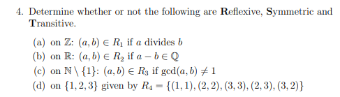4. Determine whether or not the following are Reflexive, Symmetric and
Transitive.
(a) on Z: (a, b) = R₁ if a divides b
(b) on R: (a, b) € R₂ if a - b E Q
(c) on N\ {1}: (a, b) = R3 if ged(a, b) #1
(d) on {1,2,3} given by R₁ = {(1, 1), (2, 2), (3, 3), (2, 3), (3, 2)}