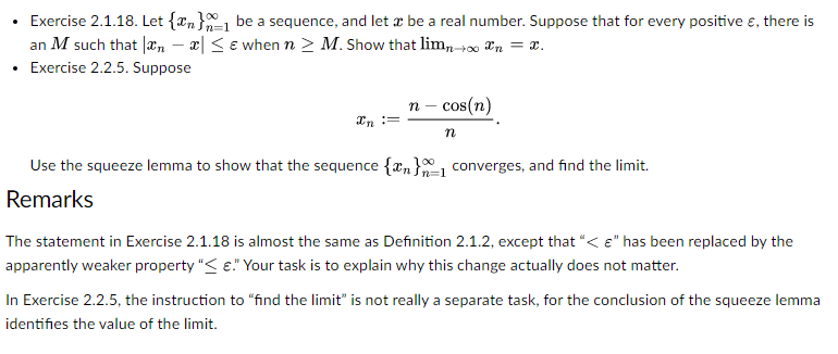• Exercise 2.1.18. Let {n} be a sequence, and let a be a real number. Suppose that for every positive , there is
an M such that n - x ≤e when n ≥ M. Show that limn→∞ n = x.
Exercise 2.2.5. Suppose
n - cos(n)
In :=
n
Use the squeeze lemma to show that the sequence {n} converges, and find the limit.
Remarks
The statement in Exercise 2.1.18 is almost the same as Definition 2.1.2, except that "< " has been replaced by the
apparently weaker property "< €." Your task is to explain why this change actually does not matter.
In Exercise 2.2.5, the instruction to "find the limit" is not really a separate task, for the conclusion of the squeeze lemma
identifies the value of the limit.