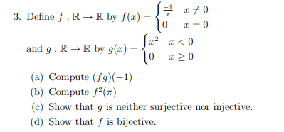 x = 0
x=0
0
3. Define f: RR by f(x) =
x²
x < 0
and g: R → R by g(x) =
0 x ≥0
(a) Compute (fg)(-1)
(b) Compute f2(π)
(c) Show that g is neither surjective nor injective.
(d) Show that f is bijective.