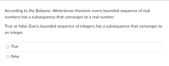 According to the
Bolzano-Weierstrass theorem, every bounded sequence of real
numbers has a subsequence that converges to a real number.
True or false: Every bounded sequence of integers has a subsequence that converges to
an integer.
True
False