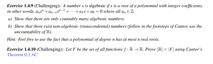 Exercise 1.4.9 (Challenging): A number x is algebraic if x is a root of a polynomial with integer coefficients,
in other words, anx" +an_1x²-1 +...+a₁x+ag=0 where all an € Z.
a) Show that there are only countably many algebraic numbers.
b) Show that there exist non-algebraic (transcendental) numbers (follow in the footsteps of Cantor, use the
uncountability of R).
Hint: Feel free to use the fact that a polynomial of degree n has at most n real roots.
Exercise 1.4.10 (Challenging): Let F be the set of all functions f: R→ R. Prove |R|< |F| using Cantor's
Theorem 0.3.34.*