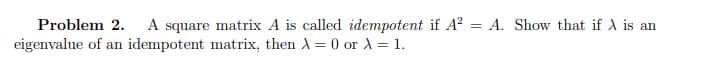 Problem 2. A square matrix A is called idempotent if A² = A. Show that if A is an
eigenvalue of an idempotent matrix, then λ = 0 or λ = 1.