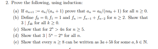 2. Prove the following, using induction:
(a) If an+1 = an/(an +1) prove that an = ao/(nao+1) for all n ≥ 0.
(b) Define fo = 0, f₁ = 1 and fn = fn-1 + fn-2 for n ≥ 2. Show that
3 fak for all k ≥ 0.
(c) Show that for 2" > 4n for n > 5.
(d) Show that 3 | 5
- 2" for all n.
(e) Show that every
n ≥ 8 can be written as 3a+5b for some a, b € N.
