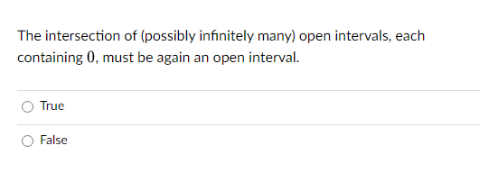 The intersection of (possibly infinitely many) open intervals, each
containing 0, must be again an open interval.
True
False