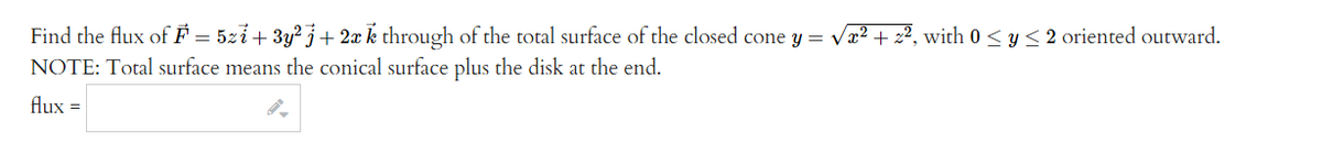 Find the flux of F = 5zi + 3y² j + 2x k through of the total surface of the closed cone y = √x² + 2², with 0 ≤ y ≤2 oriented outward.
NOTE: Total surface means the conical surface plus the disk at the end.
flux =