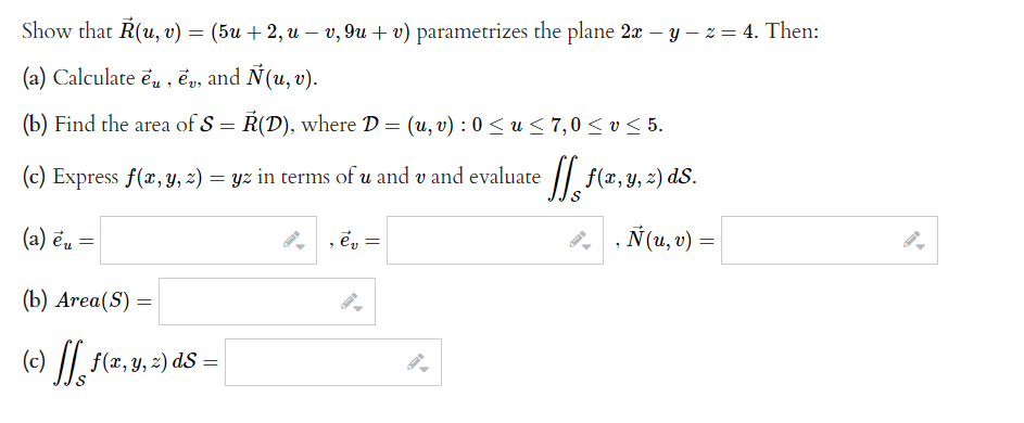 Show that R(u, v) = (5u + 2, u − v, 9u + v) parametrizes the plane 2x − y − z = 4. Then:
(a) Calculate eu, ev, and Ñ(u, v).
(b) Find the area of S = R(D), where D = (u, v): 0 ≤u ≤ 7,0 ≤ v ≤ 5.
(c) Express f(x, y, z) = yz in terms of u and v and evaluate
[[ f(x, y, z) ds.
(a) eu =
, ev =
(b) Area(S) =
(c) ff f(x, y, z) ds =
=
‚ Ñ(u, v) =